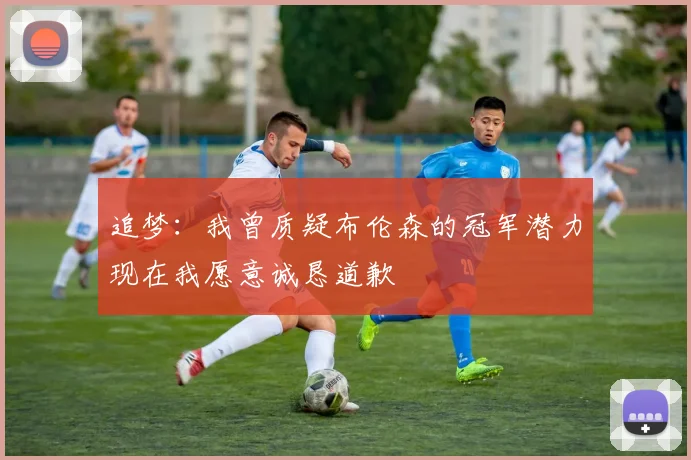 追梦：我曾质疑布伦森的冠军潜力现在我愿意诚恳道歉