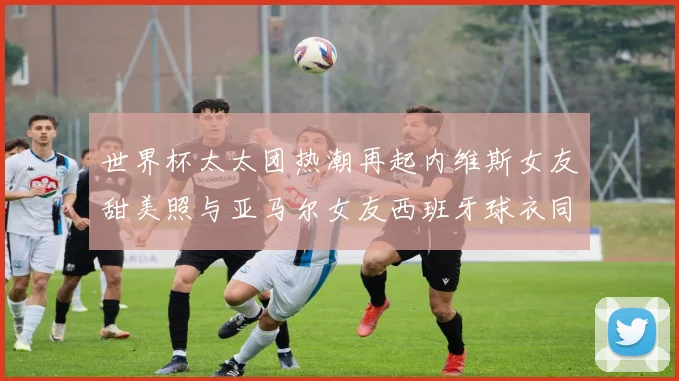 世界杯太太团热潮再起内维斯女友甜美照与亚马尔女友西班牙球衣同框秀