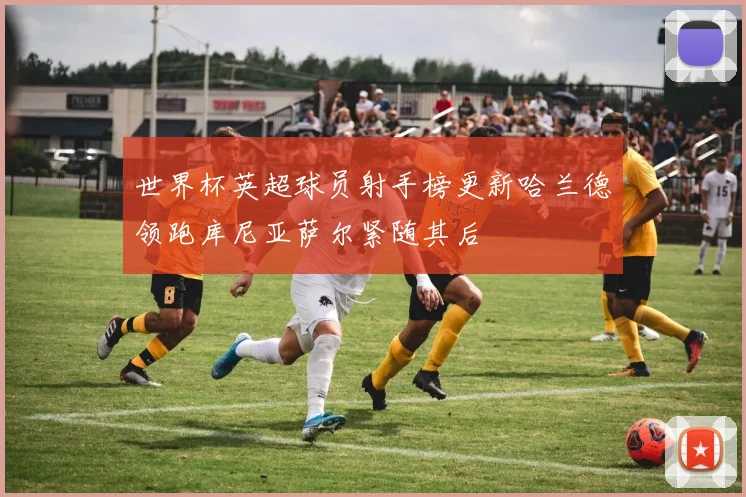 世界杯英超球员射手榜更新哈兰德领跑库尼亚萨尔紧随其后