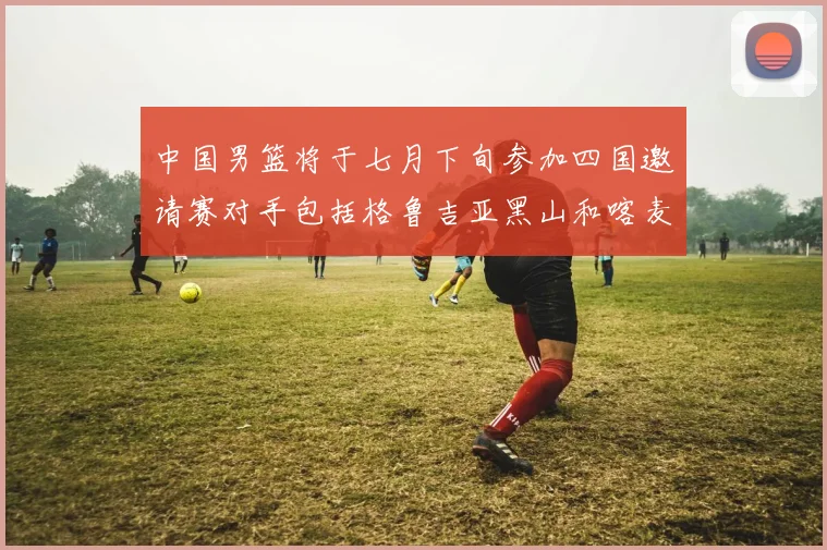 中国男篮将于七月下旬参加四国邀请赛对手包括格鲁吉亚黑山和喀麦隆