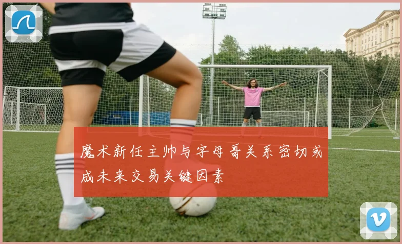 魔术新任主帅与字母哥关系密切或成未来交易关键因素