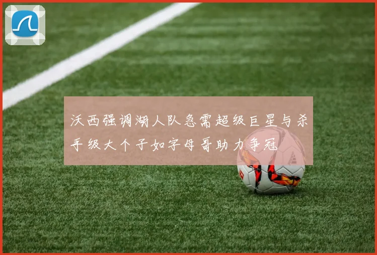 沃西强调湖人队急需超级巨星与杀手级大个子如字母哥助力争冠