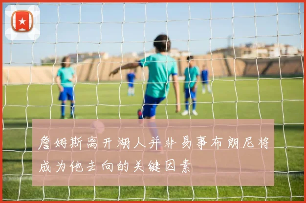 詹姆斯离开湖人并非易事布朗尼将成为他去向的关键因素