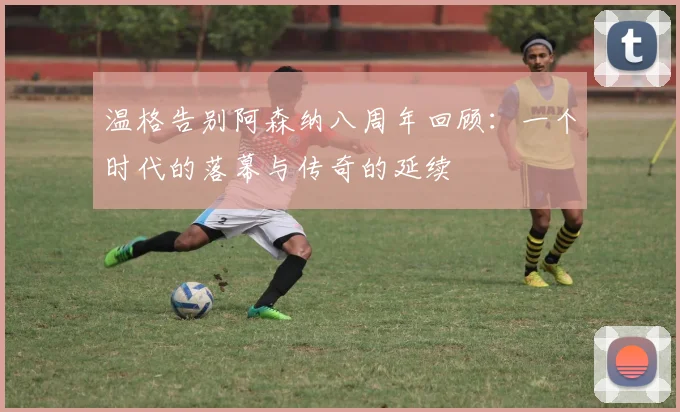 温格告别阿森纳八周年回顾：一个时代的落幕与传奇的延续