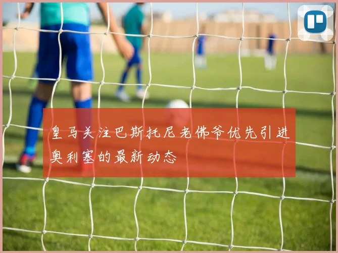 皇马关注巴斯托尼老佛爷优先引进奥利塞的最新动态