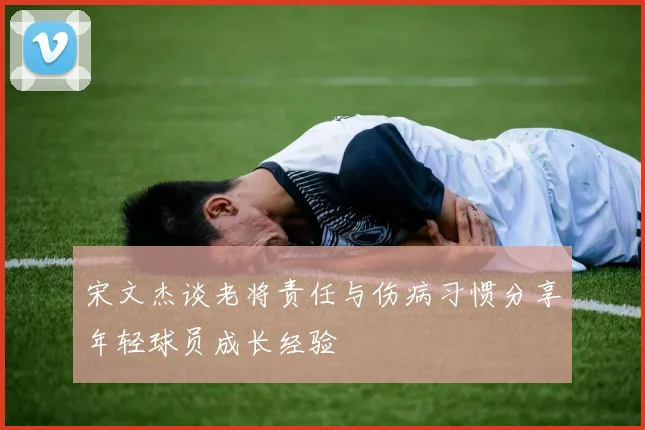 宋文杰谈老将责任与伤病习惯分享年轻球员成长经验