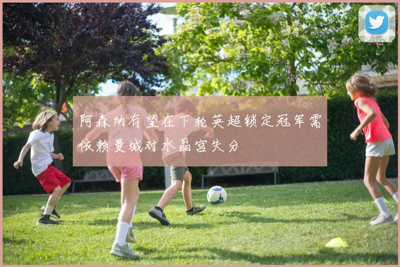 阿森纳有望在下轮英超锁定冠军需依赖曼城对水晶宫失分