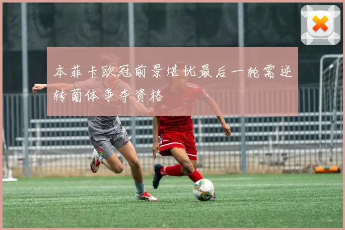 本菲卡欧冠前景堪忧最后一轮需逆转葡体争夺资格