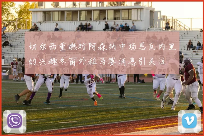切尔西重燃对阿森纳中场恩瓦内里的兴趣冬窗外租马赛消息引关注