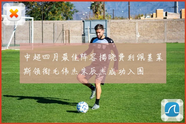 中超四月最佳阵容揭晓费利佩基莱斯领衔毛伟杰朱辰杰成功入围