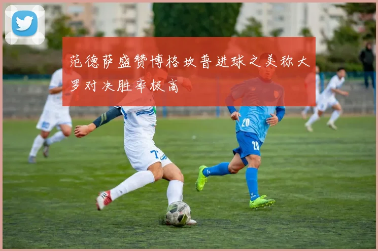 范德萨盛赞博格坎普进球之美称大罗对决胜率极高