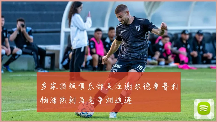 多家顶级俱乐部关注谢尔德鲁普利物浦热刺马竞争相追逐