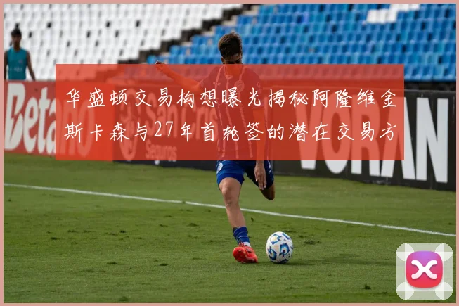 华盛顿交易构想曝光揭秘阿隆维金斯卡森与27年首轮签的潜在交易方案