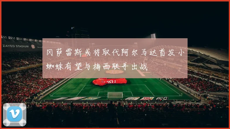 冈萨雷斯或将取代阿尔马达首发小蜘蛛有望与梅西联手出战