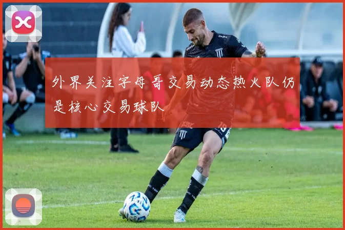 外界关注字母哥交易动态热火队仍是核心交易球队