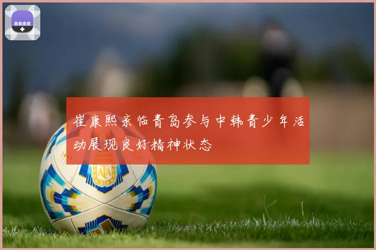 崔康熙亲临青岛参与中韩青少年活动展现良好精神状态