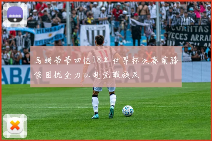 乌姆蒂蒂回忆18年世界杯决赛前膝伤困扰全力以赴无暇顾及