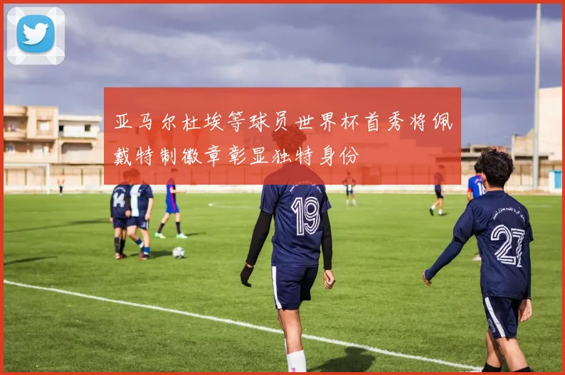 亚马尔杜埃等球员世界杯首秀将佩戴特制徽章彰显独特身份