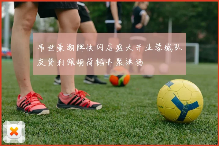 韦世豪潮牌快闪店盛大开业蓉城队友费利佩胡荷韬齐聚捧场
