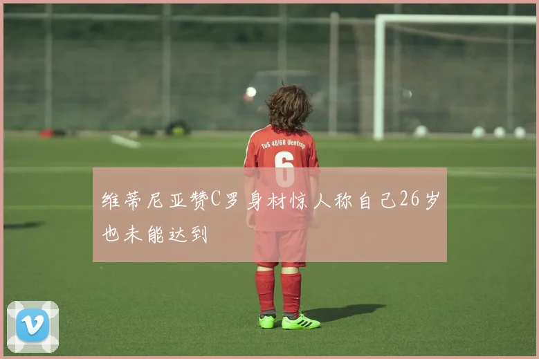 维蒂尼亚赞C罗身材惊人称自己26岁也未能达到