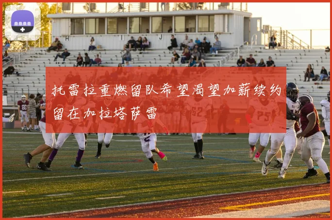 托雷拉重燃留队希望渴望加薪续约留在加拉塔萨雷